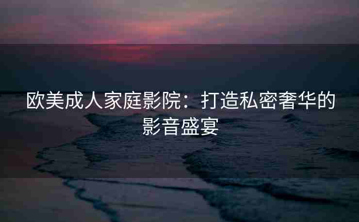 欧美成人家庭影院：打造私密奢华的影音盛宴