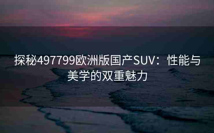 探秘497799欧洲版国产SUV：性能与美学的双重魅力