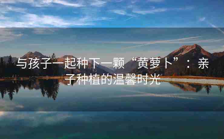 与孩子一起种下一颗“黄萝卜”：亲子种植的温馨时光
