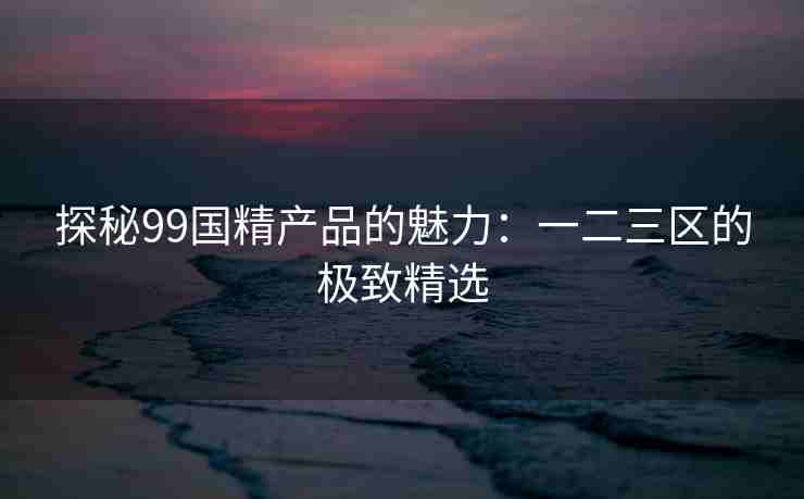 探秘99国精产品的魅力：一二三区的极致精选