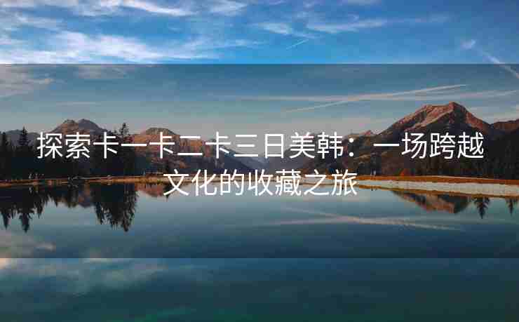 探索卡一卡二卡三日美韩：一场跨越文化的收藏之旅