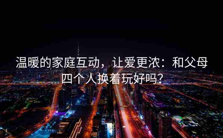温暖的家庭互动，让爱更浓：和父母四个人换着玩好吗？
